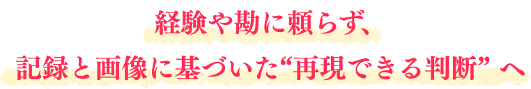 経験や勘に頼らず、記録と画像に基づいた"再現できる判断"へ
